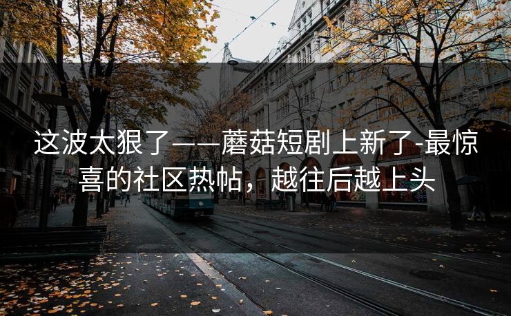 这波太狠了——蘑菇短剧上新了-最惊喜的社区热帖,越往后越上头 这波太狠了——蘑菇短剧上新了-最惊喜的社区热帖,越往后越上头