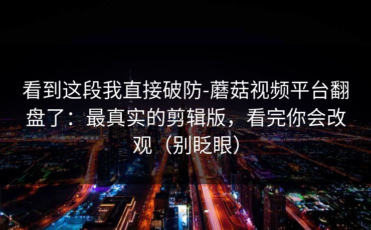 看到这段我直接破防-蘑菇视频平台翻盘了:最真实的剪辑版,看完你会改观(别眨眼) 看到这段我直接破防-蘑菇视频平台翻盘了:最真实的剪辑版,看完你会改观(别眨眼)