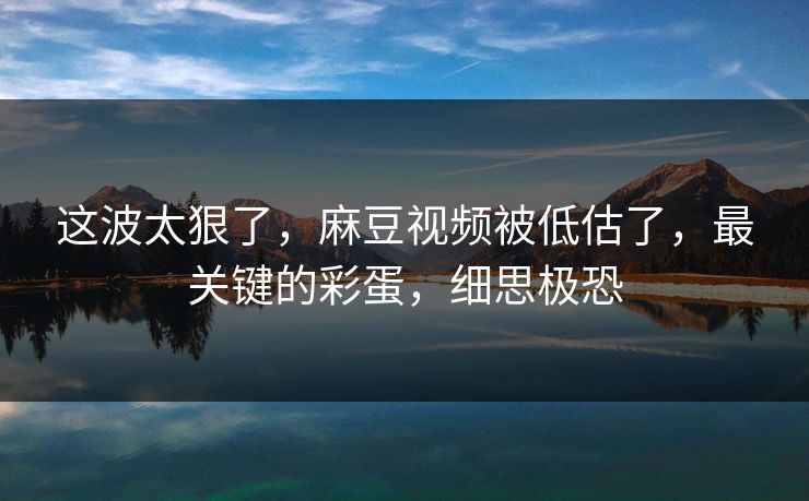 这波太狠了,麻豆视频被低估了,最关键的彩蛋,细思极恐 这波太狠了,麻豆视频被低估了,最关键的彩蛋,细思极恐