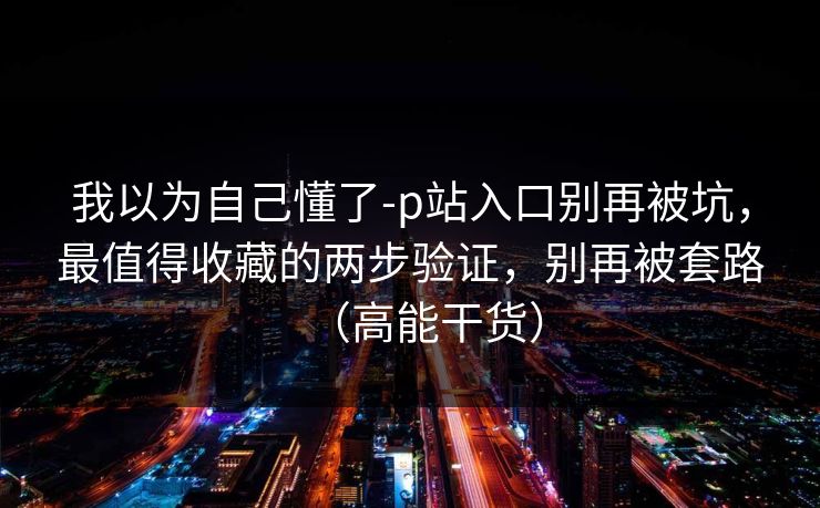 我以为自己懂了-p站入口别再被坑,最值得收藏的两步验证,别再被套路(高能干货) 我以为自己懂了-p站入口别再被坑,最值得收藏的两步验证,别再被套路(高能干货)