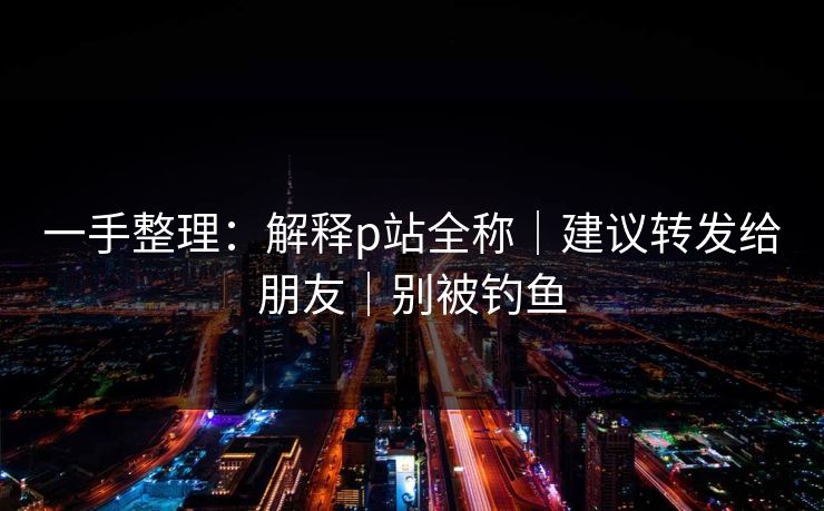 一手整理:解释p站全称|建议转发给朋友|别被钓鱼 一手整理:解释p站全称|建议转发给朋友|别被钓鱼