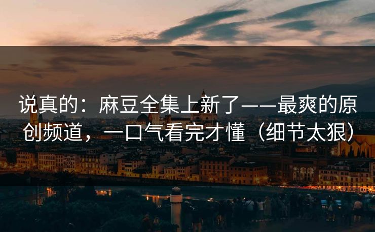 说真的:麻豆全集上新了——最爽的原创频道,一口气看完才懂(细节太狠) 说真的:麻豆全集上新了——最爽的原创频道,一口气看完才懂(细节太狠)