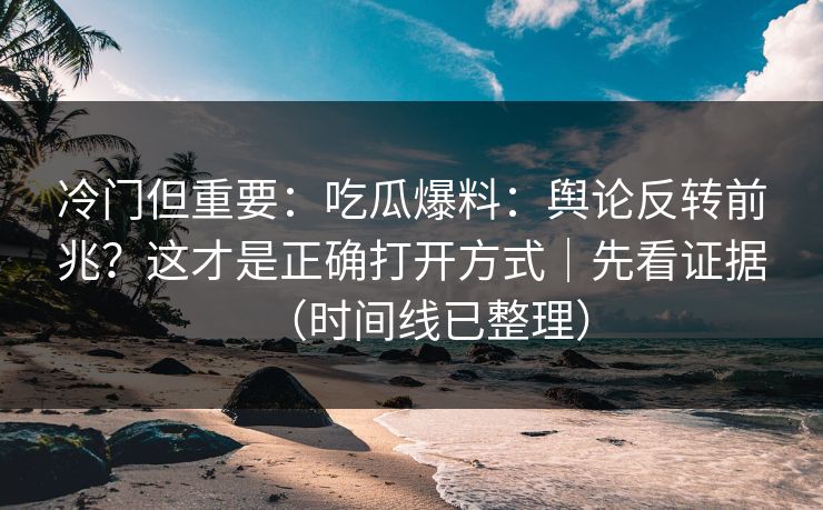 冷门但重要:吃瓜爆料:舆论反转前兆?这才是正确打开方式|先看证据(时间线已整理) 冷门但重要:吃瓜爆料:舆论反转前兆?这才是正确打开方式|先看证据(时间线已整理)