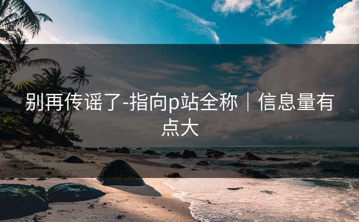 别再传谣了-指向p站全称|信息量有点大 别再传谣了-指向p站全称|信息量有点大
