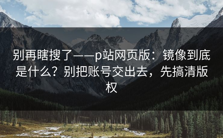 别再瞎搜了——p站网页版:镜像到底是什么?别把账号交出去,先搞清版权 别再瞎搜了——p站网页版:镜像到底是什么?别把账号交出去,先搞清版权