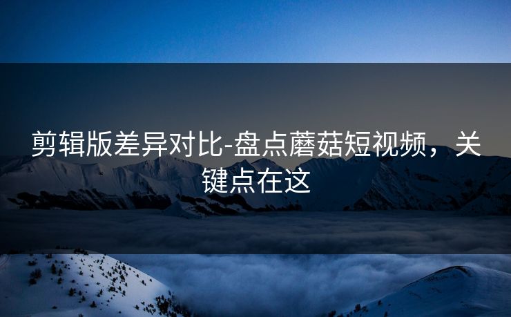 剪辑版差异对比-盘点蘑菇短视频,关键点在这 剪辑版差异对比-盘点蘑菇短视频,关键点在这