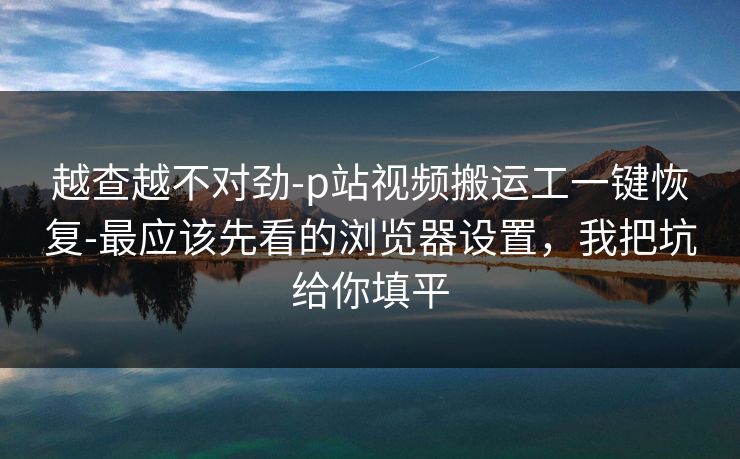 越查越不对劲-p站视频搬运工一键恢复-最应该先看的浏览器设置,我把坑给你填平 越查越不对劲-p站视频搬运工一键恢复-最应该先看的浏览器设置,我把坑给你填平