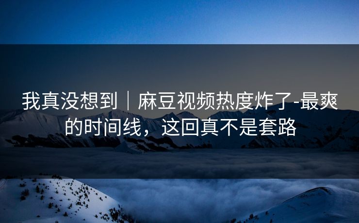 我真没想到|麻豆视频热度炸了-最爽的时间线,这回真不是套路 我真没想到|麻豆视频热度炸了-最爽的时间线,这回真不是套路