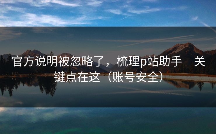 官方说明被忽略了,梳理p站助手|关键点在这(账号安全) 官方说明被忽略了,梳理p站助手|关键点在这(账号安全)