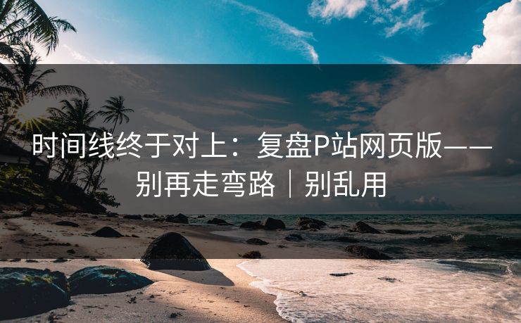 时间线终于对上:复盘P站网页版——别再走弯路|别乱用 时间线终于对上:复盘P站网页版——别再走弯路|别乱用