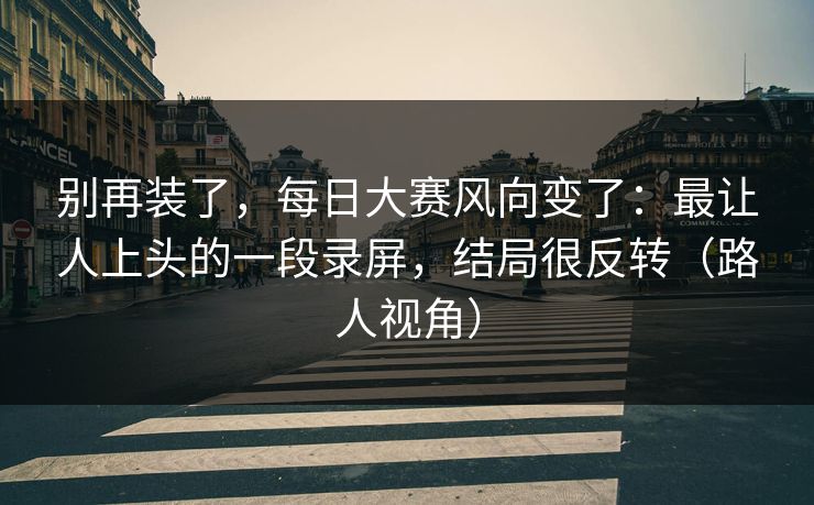 别再装了,每日大赛风向变了:最让人上头的一段录屏,结局很反转(路人视角) 别再装了,每日大赛风向变了:最让人上头的一段录屏,结局很反转(路人视角)