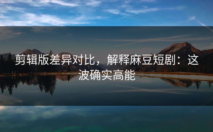 剪辑版差异对比,解释麻豆短剧:这波确实高能 剪辑版差异对比,解释麻豆短剧:这波确实高能