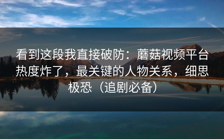 看到这段我直接破防:蘑菇视频平台热度炸了,最关键的人物关系,细思极恐(追剧必备) 看到这段我直接破防:蘑菇视频平台热度炸了,最关键的人物关系,细思极恐(追剧必备)
