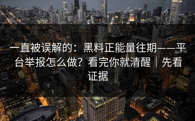 一直被误解的:黑料正能量往期——平台举报怎么做?看完你就清醒|先看证据 一直被误解的:黑料正能量往期——平台举报怎么做?看完你就清醒|先看证据
