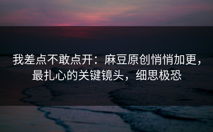 我差点不敢点开：麻豆原创悄悄加更，最扎心的关键镜头，细思极恐