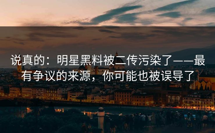 说真的：明星黑料被二传污染了——最有争议的来源，你可能也被误导了