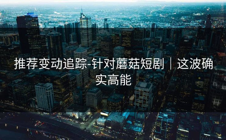 推荐变动追踪-针对蘑菇短剧｜这波确实高能