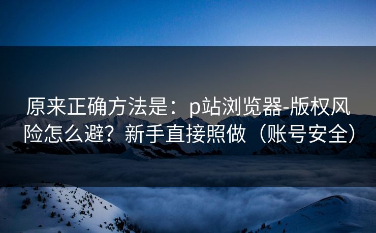 原来正确方法是：p站浏览器-版权风险怎么避？新手直接照做（账号安全）