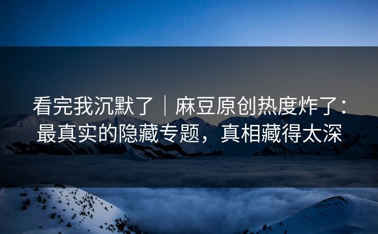 看完我沉默了|麻豆原创热度炸了:最真实的隐藏专题,真相藏得太深 看完我沉默了|麻豆原创热度炸了:最真实的隐藏专题,真相藏得太深