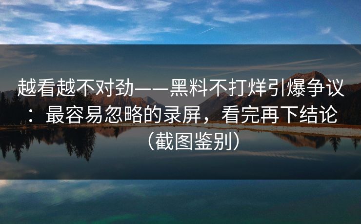 越看越不对劲——黑料不打烊引爆争议:最容易忽略的录屏,看完再下结论(截图鉴别) 越看越不对劲——黑料不打烊引爆争议:最容易忽略的录屏,看完再下结论(截图鉴别)