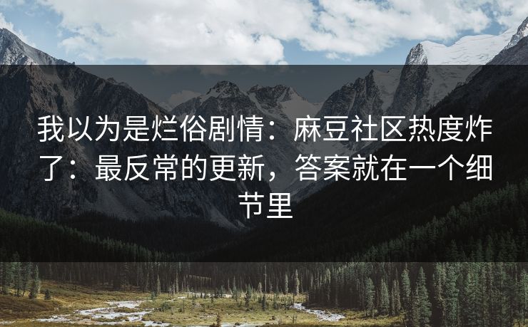 我以为是烂俗剧情：麻豆社区热度炸了：最反常的更新，答案就在一个细节里