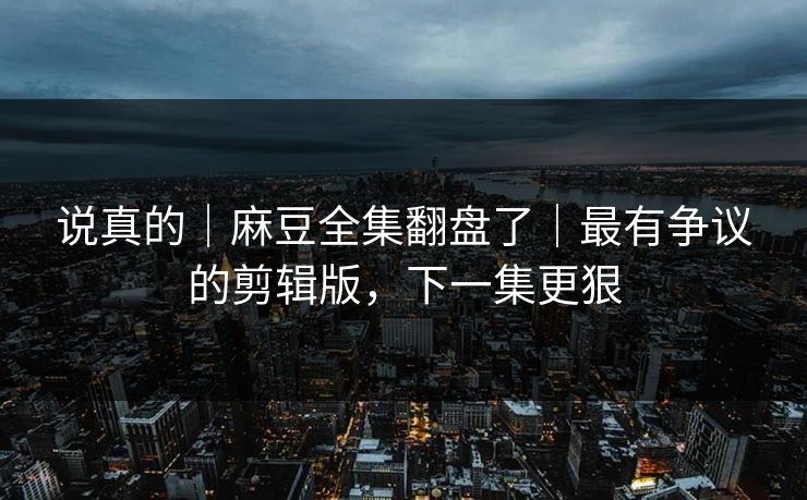 说真的｜麻豆全集翻盘了｜最有争议的剪辑版，下一集更狠