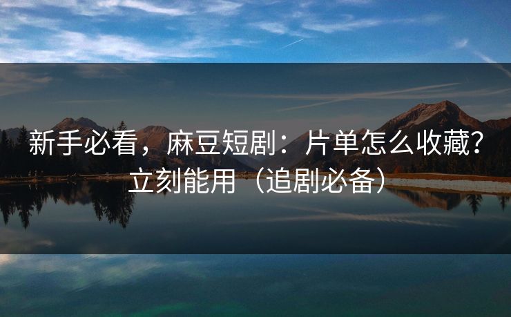 新手必看，麻豆短剧：片单怎么收藏？立刻能用（追剧必备）