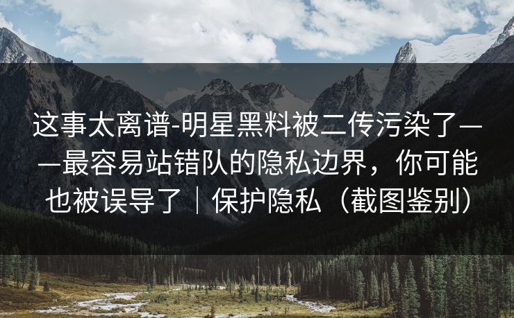 这事太离谱-明星黑料被二传污染了——最容易站错队的隐私边界，你可能也被误导了｜保护隐私（截图鉴别）