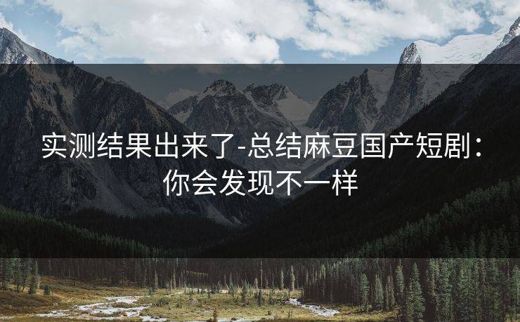 实测结果出来了-总结麻豆国产短剧：你会发现不一样