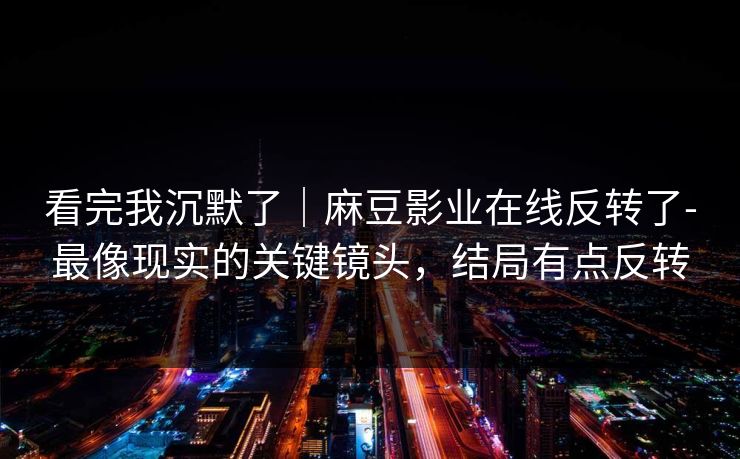 看完我沉默了｜麻豆影业在线反转了-最像现实的关键镜头，结局有点反转