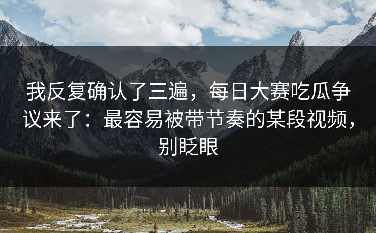 我反复确认了三遍，每日大赛吃瓜争议来了：最容易被带节奏的某段视频，别眨眼