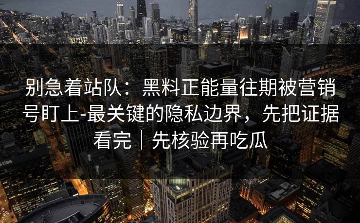 别急着站队：黑料正能量往期被营销号盯上-最关键的隐私边界，先把证据看完｜先核验再吃瓜