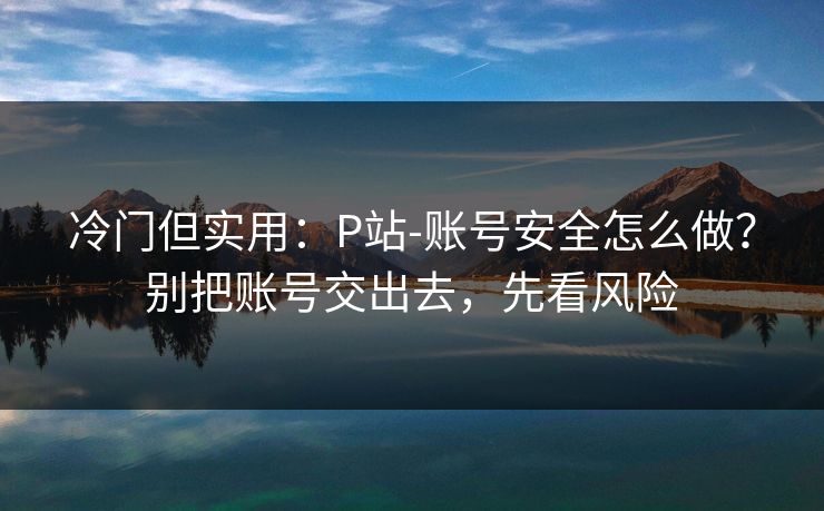冷门但实用：P站-账号安全怎么做？别把账号交出去，先看风险