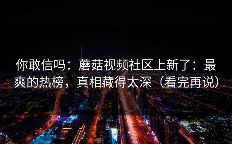 你敢信吗：蘑菇视频社区上新了：最爽的热榜，真相藏得太深（看完再说）