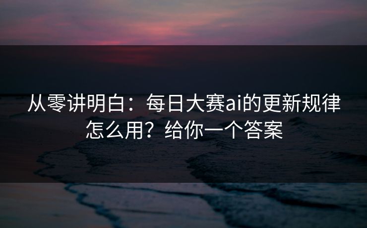 从零讲明白：每日大赛ai的更新规律怎么用？给你一个答案