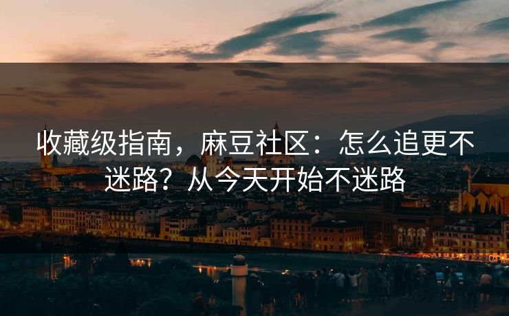 收藏级指南，麻豆社区：怎么追更不迷路？从今天开始不迷路