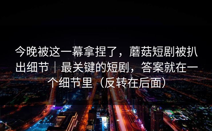 今晚被这一幕拿捏了，蘑菇短剧被扒出细节｜最关键的短剧，答案就在一个细节里（反转在后面）