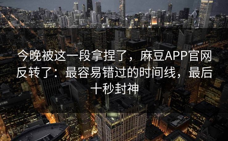 今晚被这一段拿捏了，麻豆APP官网反转了：最容易错过的时间线，最后十秒封神