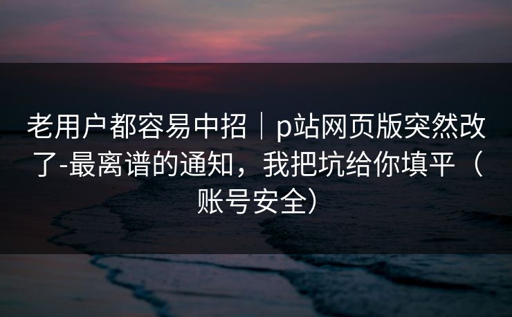 老用户都容易中招｜p站网页版突然改了-最离谱的通知，我把坑给你填平（账号安全）