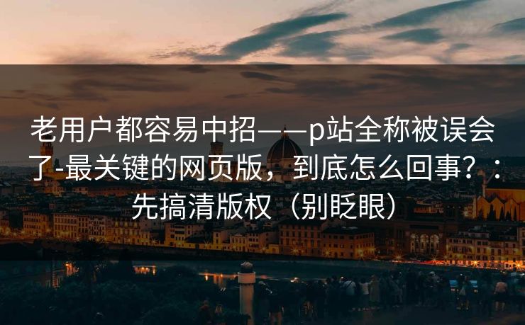 老用户都容易中招——p站全称被误会了-最关键的网页版，到底怎么回事？：先搞清版权（别眨眼）