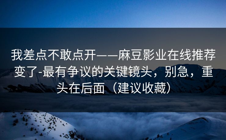 我差点不敢点开——麻豆影业在线推荐变了-最有争议的关键镜头，别急，重头在后面（建议收藏）