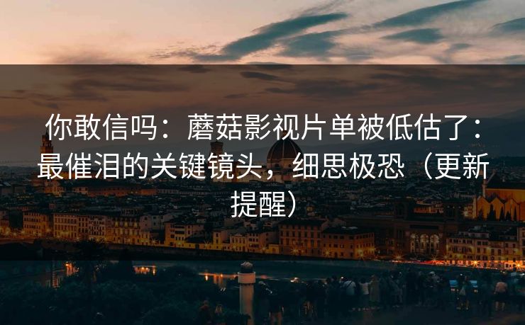 你敢信吗：蘑菇影视片单被低估了：最催泪的关键镜头，细思极恐（更新提醒）
