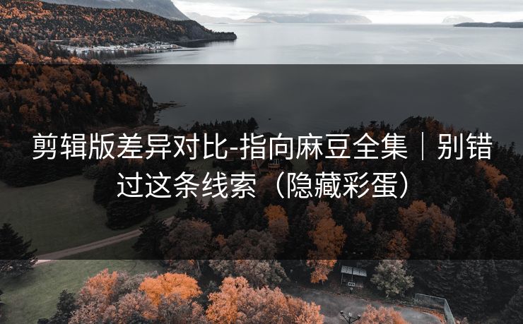 剪辑版差异对比-指向麻豆全集｜别错过这条线索（隐藏彩蛋）