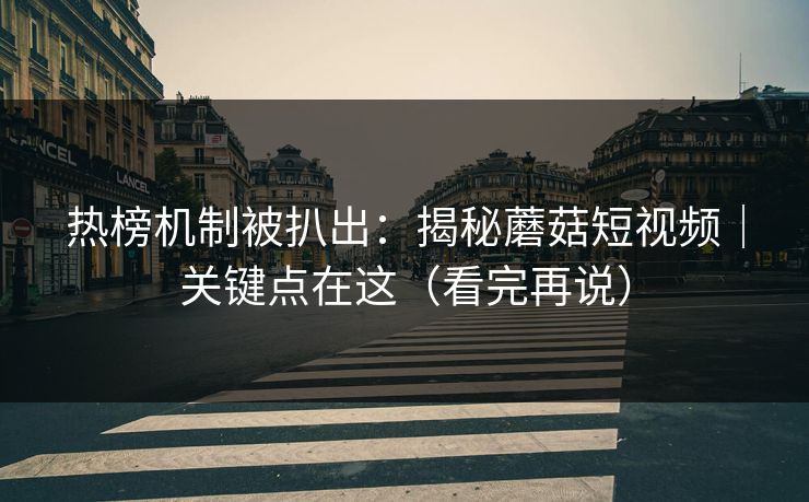 热榜机制被扒出：揭秘蘑菇短视频｜关键点在这（看完再说）