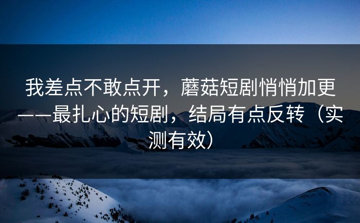 我差点不敢点开，蘑菇短剧悄悄加更——最扎心的短剧，结局有点反转（实测有效）