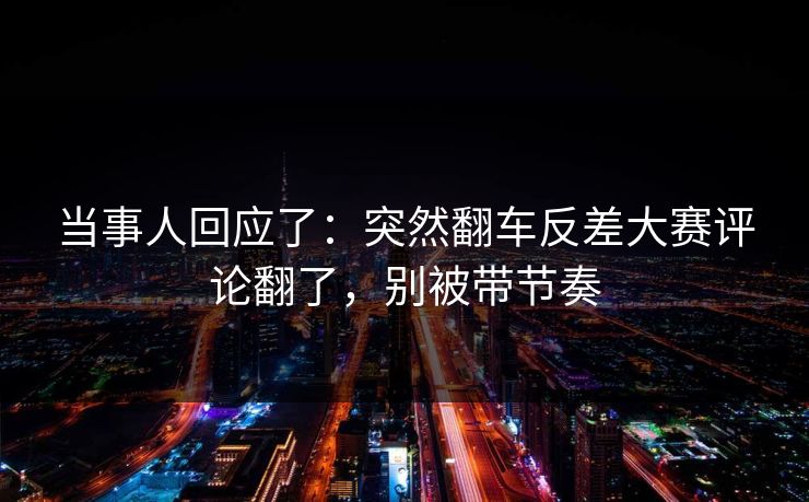 当事人回应了：突然翻车反差大赛评论翻了，别被带节奏
