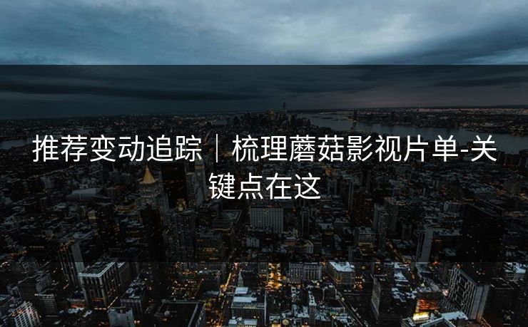 推荐变动追踪｜梳理蘑菇影视片单-关键点在这