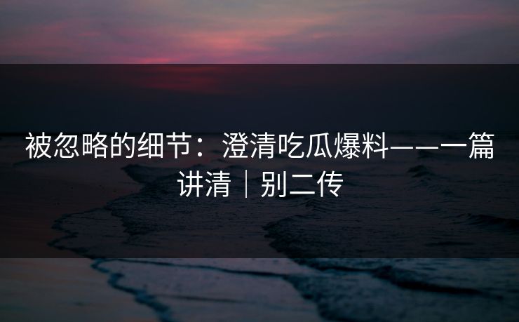 被忽略的细节：澄清吃瓜爆料——一篇讲清｜别二传