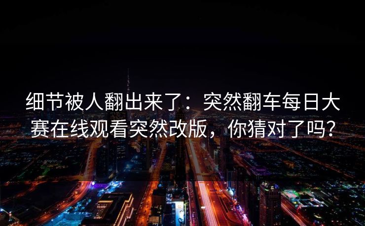 细节被人翻出来了：突然翻车每日大赛在线观看突然改版，你猜对了吗？