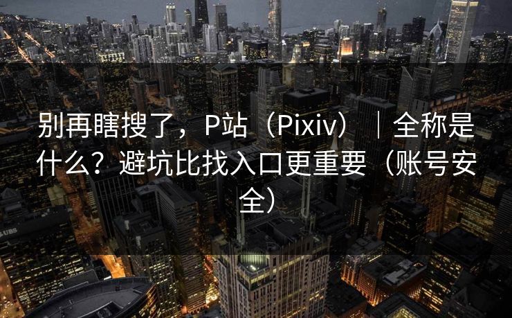别再瞎搜了，P站（Pixiv）｜全称是什么？避坑比找入口更重要（账号安全）